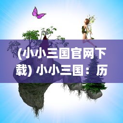 (小小三国官网下载) 小小三国：历史与现代交织，揭秘孩子们心中的英雄世界