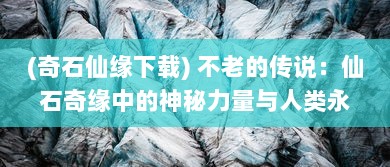 (奇石仙缘下载) 不老的传说：仙石奇缘中的神秘力量与人类永恒生命的终极探索