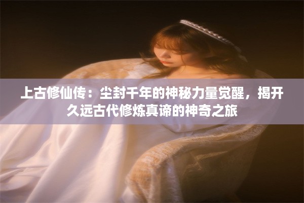 上古修仙传：尘封千年的神秘力量觉醒，揭开久远古代修炼真谛的神奇之旅