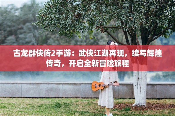 古龙群侠传2手游：武侠江湖再现，续写辉煌传奇，开启全新冒险旅程