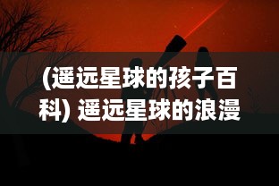 (遥远星球的孩子百科) 遥远星球的浪漫邂逅：揭示来自星星的你 背后的爱情与奇幻冒险