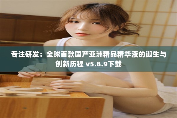 专注研发：全球首款国产亚洲精品精华液的诞生与创新历程 v5.8.9下载