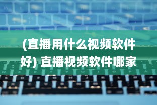 (直播用什么视频软件好) 直播视频软件哪家强 推荐使用效果好且功能全面的优选软件