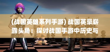 (战国英雄系列手游) 战国英豪崭露头角：探讨战国手游中历史与策略的完美结合