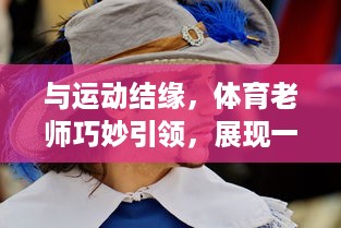 与运动结缘，体育老师巧妙引领，展现一节充满活力的林妙妙课程