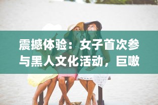 震撼体验：女子首次参与黑人文化活动，巨嗷嗷叫的快乐过程高清视频展示 v8.2.3下载