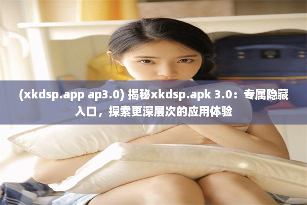 (xkdsp.app ap3.0) 揭秘xkdsp.apk 3.0：专属隐藏入口，探索更深层次的应用体验