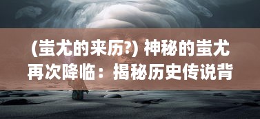 (蚩尤的来历?) 神秘的蚩尤再次降临：揭秘历史传说背后惊人真相