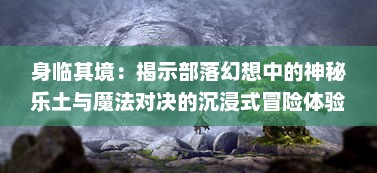 身临其境：揭示部落幻想中的神秘乐土与魔法对决的沉浸式冒险体验