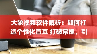 大象视频软件解析：如何打造个性化首页 打破常规，引领视觉新风尚