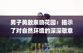 男子勇敢亲吻花园：揭示了对自然环境的深深敬意和他对环保行动的积极参与态度 v8.6.7下载