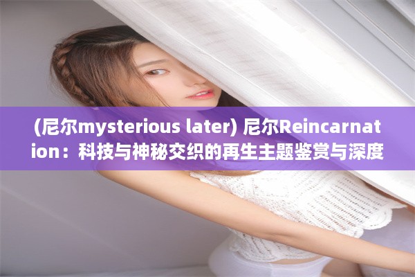 (尼尔mysterious later) 尼尔Reincarnation：科技与神秘交织的再生主题鉴赏与深度解析