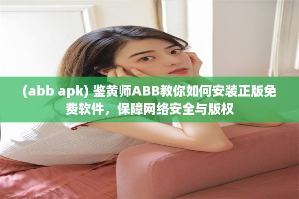 (abb apk) 鉴黄师ABB教你如何安装正版免费软件，保障网络安全与版权