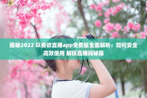 揭秘2022 以夜欲直播app免费版全面解析：如何安全高效使用 解锁直播间秘籍