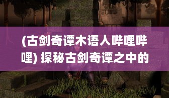 (古剑奇谭木语人哔哩哔哩) 探秘古剑奇谭之中的神秘角色：寻觅木语人之迷的奇幻历险之旅