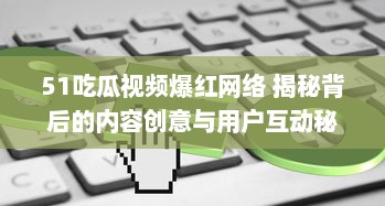 51吃瓜视频爆红网络 揭秘背后的内容创意与用户互动秘籍，了解其如何在短时间内走红。