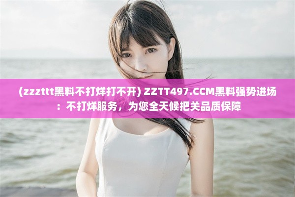 (zzzttt黑料不打烊打不开) ZZTT497.CCM黑料强势进场：不打烊服务，为您全天候把关品质保障