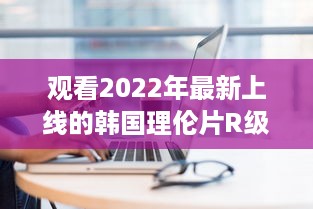 观看2022年最新上线的韩国理伦片R级：探索现代韩国电影中的情感与艺术审美 v9.7.1下载