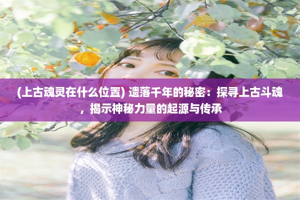 (上古魂灵在什么位置) 遗落千年的秘密：探寻上古斗魂，揭示神秘力量的起源与传承