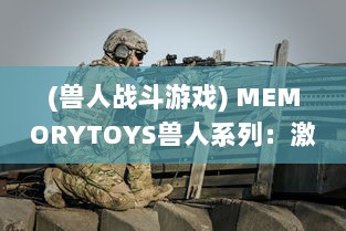 (兽人战斗游戏) MEMORYTOYS兽人系列：激烈战斗场景再现，独特设计成就收藏级典藏玩具