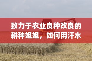 致力于农业良种改良的耕种姐姐，如何用汗水和智慧让家乡的土地更肥沃 v5.8.3下载