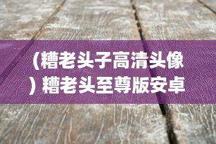 (糟老头子高清头像) 糟老头至尊版安卓版安装指南：一步一步教你轻松安装最新版本