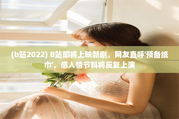 (b站2022) B站即将上映新剧，网友直呼'预备纸巾'，感人情节料将反复上演