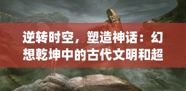 逆转时空，塑造神话：幻想乾坤中的古代文明和超凡力量的深度解读