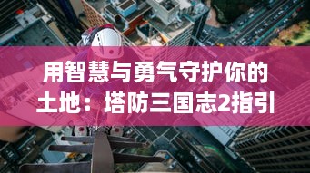 用智慧与勇气守护你的土地：塔防三国志2指引你重温那一段辉煌的历史战役