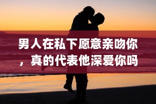 男人在私下愿意亲吻你，真的代表他深爱你吗 揭秘男性心理的真实想法 v4.2.6下载