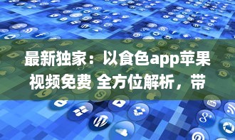 最新独家：以食色app苹果视频免费 全方位解析，带你探索免费观看的乐趣与便捷