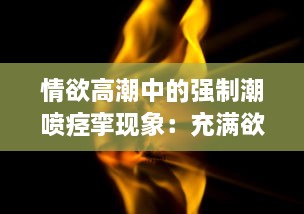 情欲高潮中的强制潮喷痉挛现象：充满欲望的身体无法忍受的绝顶快感H v8.7.7下载