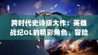 跨时代史诗级大作：英雄战纪OL的精彩角色、冒险剧情与精彩实时对战体验