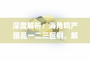 深度解析：海角精产国品一二三区别，解读不同区域特色产品的差异与优势 v3.5.3下载