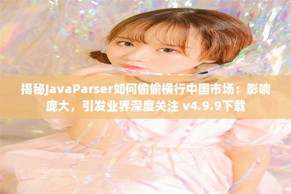 揭秘JavaParser如何偷偷横行中国市场：影响庞大，引发业界深度关注 v4.9.9下载