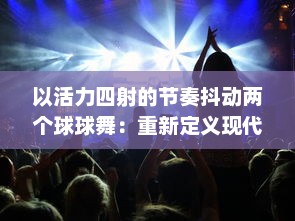 以活力四射的节奏抖动两个球球舞：重新定义现代舞蹈，缔造全新的与音乐的交融体验 v2.7.8下载