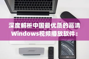 深度解析中国最优质的高清Windows视频播放软件：功能特色、操作简易度及用户评价