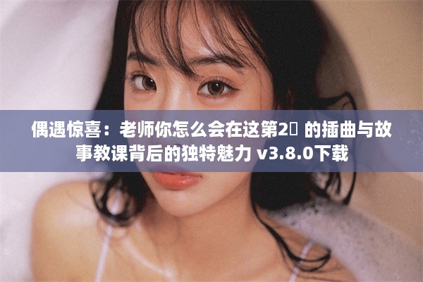 偶遇惊喜：老师你怎么会在这第2孄 的插曲与故事教课背后的独特魅力 v3.8.0下载