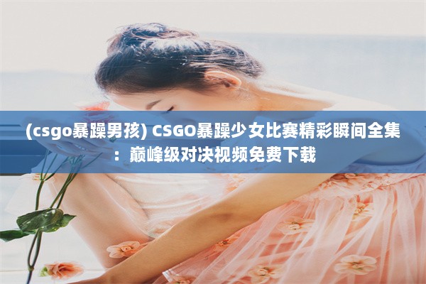 (csgo暴躁男孩) CSGO暴躁少女比赛精彩瞬间全集：巅峰级对决视频免费下载