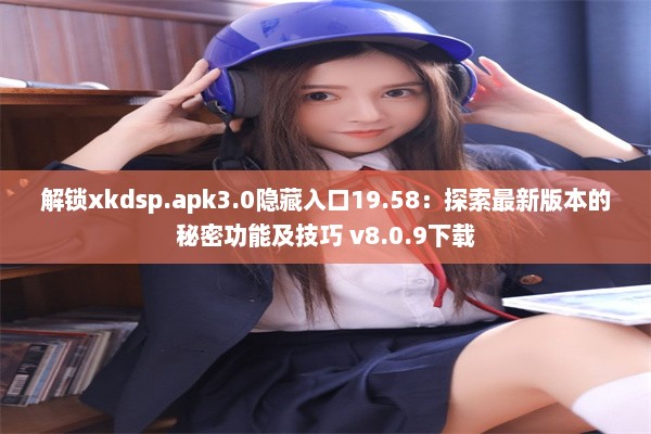 解锁xkdsp.apk3.0隐藏入口19.58：探索最新版本的秘密功能及技巧 v8.0.9下载