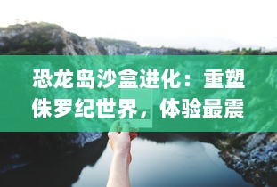 恐龙岛沙盒进化：重塑侏罗纪世界，体验最震撼的生存冒险与自然生态变迁