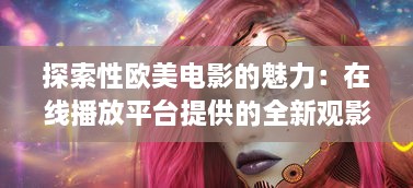 探索性欧美电影的魅力：在线播放平台提供的全新观影体验