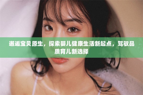 邂逅宝贝原生，探索婴儿健康生活新起点，驾驭品质育儿新选择