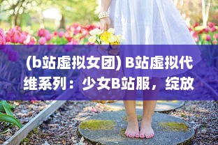 (b站虚拟女团) B站虚拟代维系列：少女B站服，绽放二次元独特魅力的时尚新趋势