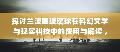 探讨兰波塞玻璃球在科幻文学与现实科技中的应用与解读 ，对超越时间与空间的探寻与想象 v1.5.2下载