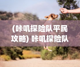 (咔叽探险队平民攻略) 咔叽探险队：勇闯神秘之地，揭开大自然未知的秘密历程