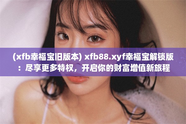 (xfb幸福宝旧版本) xfb88.xyf幸福宝解锁版：尽享更多特权，开启你的财富增值新旅程