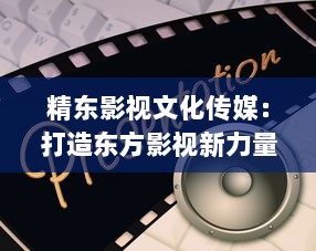 精东影视文化传媒：打造东方影视新力量，倾力推动中国电影产业发展