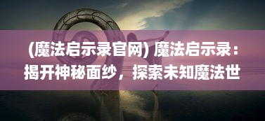 (魔法启示录官网) 魔法启示录：揭开神秘面纱，探索未知魔法世界的奇幻冒险之旅