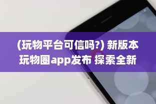 (玩物平台可信吗?) 新版本玩物圈app发布 探索全新社交互动功能，开启收藏新篇章